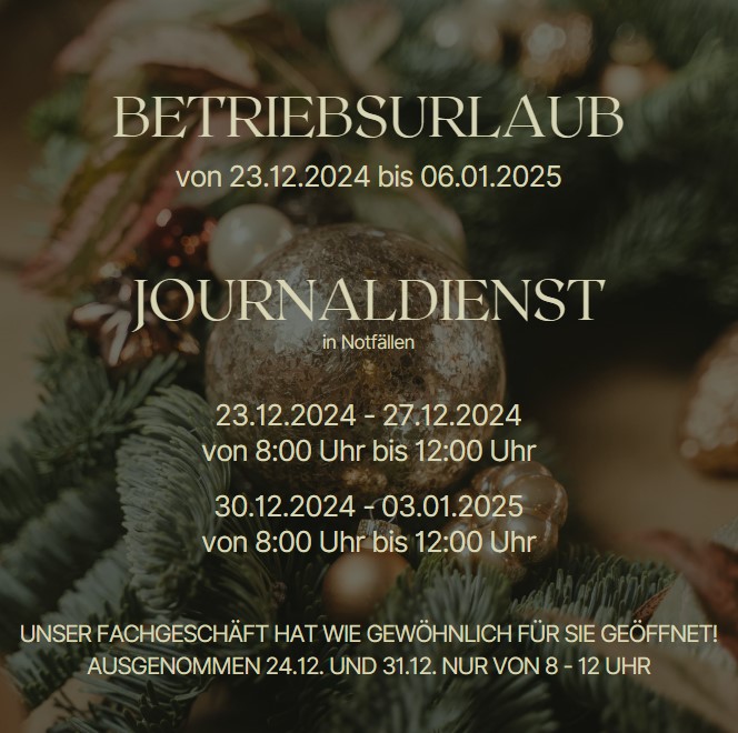 BETRIEBSURLAUB von 23.12.2024 bis 06.01.2025 JOURNALDIENST in Notfällen 23.12.2024 - 27.12.2024 von 8:00 Uhr bis 12:00 Uhr 30.12.2024 - 06.01.2025 von 8:00 Uhr bis 12:00 Uhr UNSER FACHGESCHÄFT HAT FÜR SIE WIE GEWÖHNLICH GEÖFFNET! AUSGENOMMEN 24.12 UND 31.12. NUR VON 8 - 12 UHR